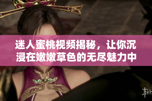 迷人蜜桃视频揭秘，让你沉浸在嫩嫩草色的无尽魅力中