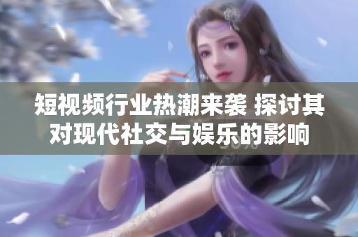 短视频行业热潮来袭 探讨其对现代社交与娱乐的影响