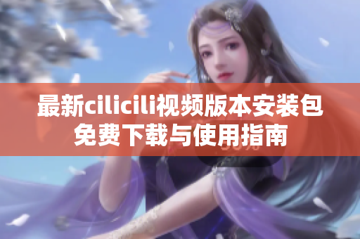 最新cilicili视频版本安装包免费下载与使用指南