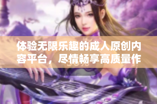 体验无限乐趣的成人原创内容平台，尽情畅享高质量作品