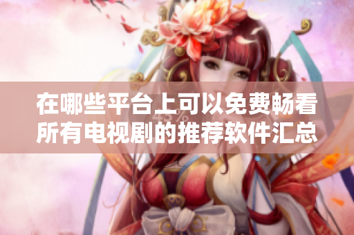 在哪些平台上可以免费畅看所有电视剧的推荐软件汇总