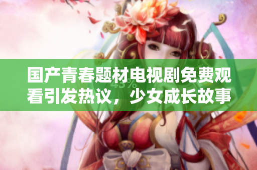 国产青春题材电视剧免费观看引发热议，少女成长故事引人关注