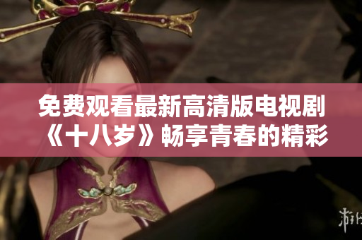 免费观看最新高清版电视剧《十八岁》畅享青春的精彩故事