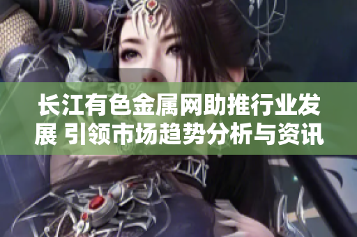 长江有色金属网助推行业发展 引领市场趋势分析与资讯平台