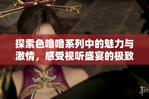探索色噜噜系列中的魅力与激情，感受视听盛宴的极致体验