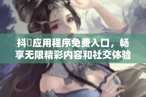 抖抈应用程序免费入口，畅享无限精彩内容和社交体验