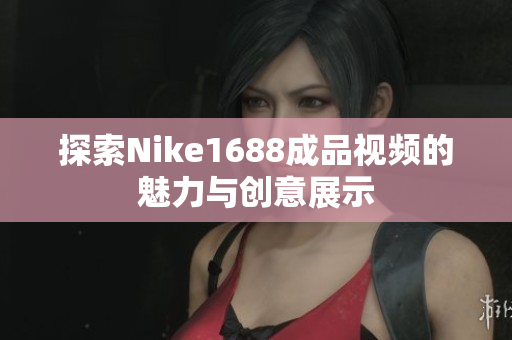 探索Nike1688成品视频的魅力与创意展示