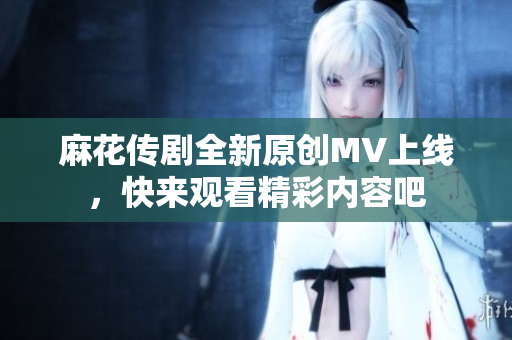 麻花传剧全新原创MV上线，快来观看精彩内容吧