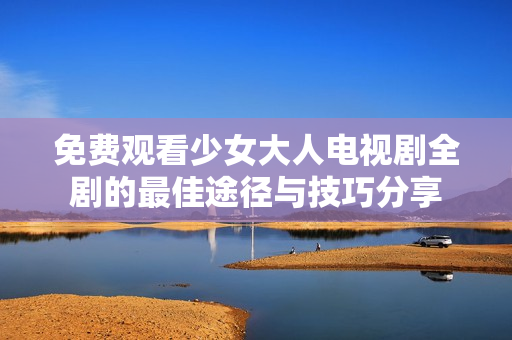 免费观看少女大人电视剧全剧的最佳途径与技巧分享