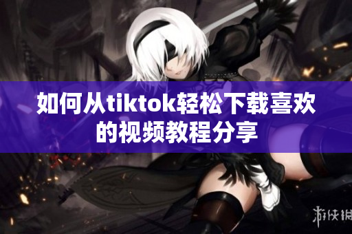 如何从tiktok轻松下载喜欢的视频教程分享