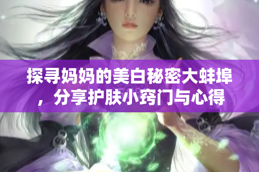 探寻妈妈的美白秘密大蚌埠，分享护肤小窍门与心得