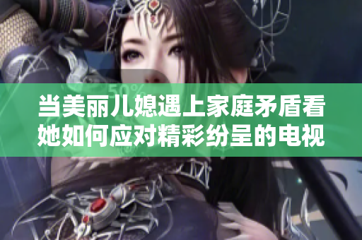 当美丽儿媳遇上家庭矛盾看她如何应对精彩纷呈的电视剧