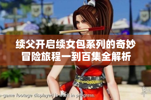 续父开启续女包系列的奇妙冒险旅程一到百集全解析