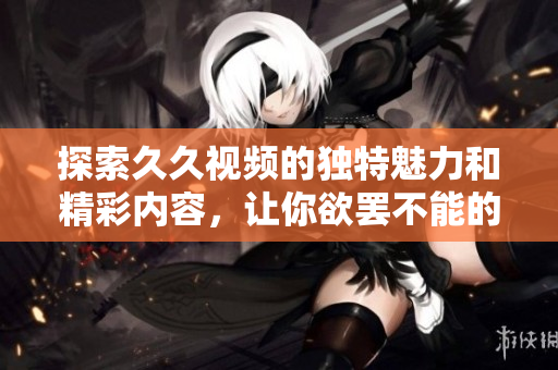 探索久久视频的独特魅力和精彩内容，让你欲罢不能的观看体验
