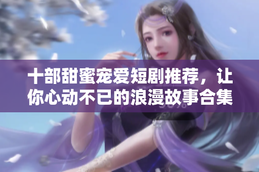 十部甜蜜宠爱短剧推荐，让你心动不已的浪漫故事合集