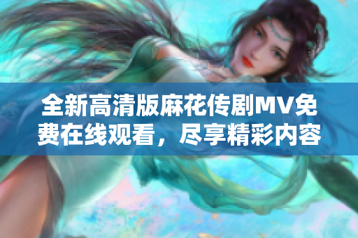 全新高清版麻花传剧MV免费在线观看，尽享精彩内容与视觉盛宴