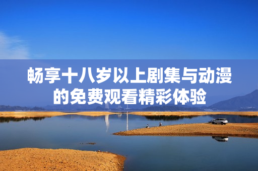 畅享十八岁以上剧集与动漫的免费观看精彩体验