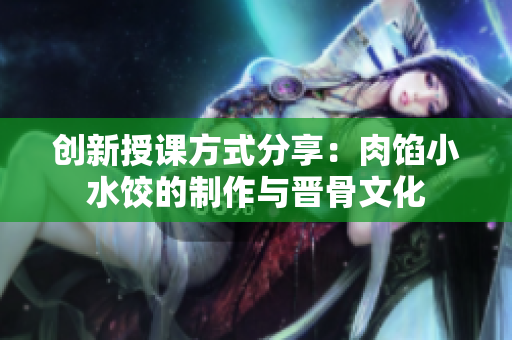 创新授课方式分享：肉馅小水饺的制作与晋骨文化