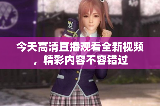 今天高清直播观看全新视频，精彩内容不容错过