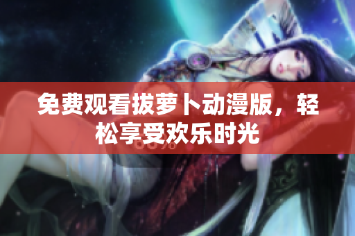 免费观看拔萝卜动漫版，轻松享受欢乐时光