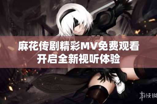 麻花传剧精彩MV免费观看开启全新视听体验
