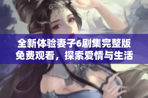全新体验妻子6剧集完整版免费观看，探索爱情与生活的复杂交织