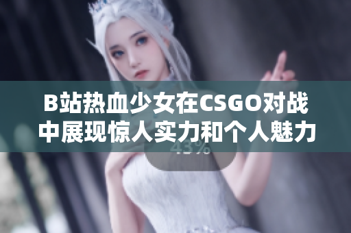 B站热血少女在CSGO对战中展现惊人实力和个人魅力