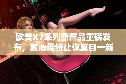 欧美X7系列新产品重磅发布，颠覆传统让你耳目一新