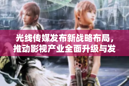 光线传媒发布新战略布局，推动影视产业全面升级与发展