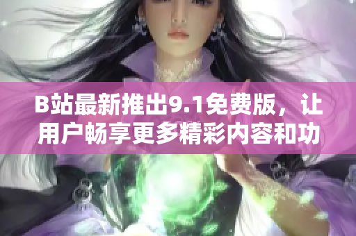 B站最新推出9.1免费版，让用户畅享更多精彩内容和功能体验