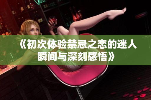 《初次体验禁忌之恋的迷人瞬间与深刻感悟》