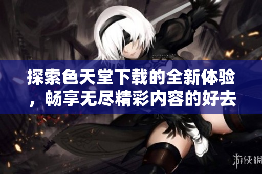 探索色天堂下载的全新体验，畅享无尽精彩内容的好去处