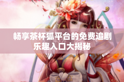 畅享茶杯狐平台的免费追剧乐趣入口大揭秘