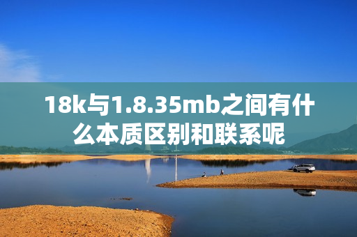 18k与1.8.35mb之间有什么本质区别和联系呢