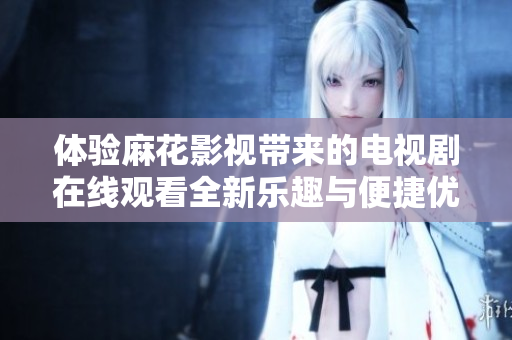 体验麻花影视带来的电视剧在线观看全新乐趣与便捷优势