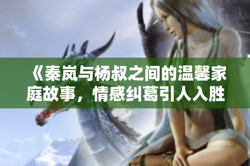 《秦岚与杨叔之间的温馨家庭故事，情感纠葛引人入胜》
