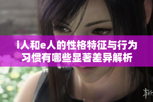 i人和e人的性格特征与行为习惯有哪些显著差异解析