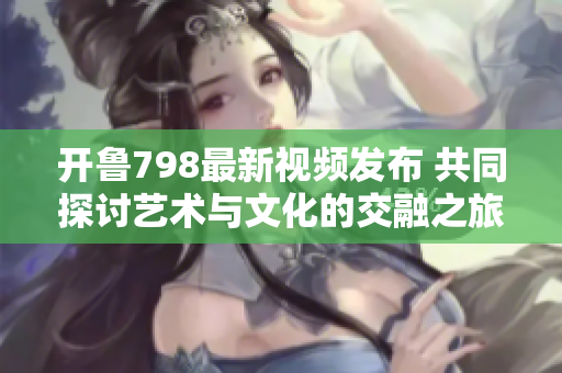 开鲁798最新视频发布 共同探讨艺术与文化的交融之旅