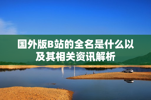 国外版B站的全名是什么以及其相关资讯解析