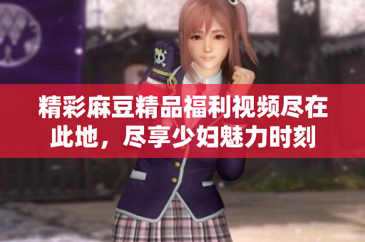 精彩麻豆精品福利视频尽在此地，尽享少妇魅力时刻