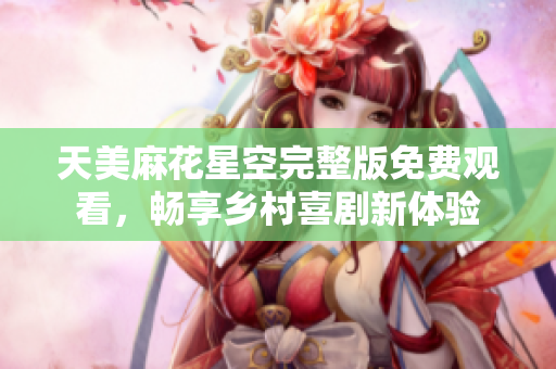 天美麻花星空完整版免费观看，畅享乡村喜剧新体验