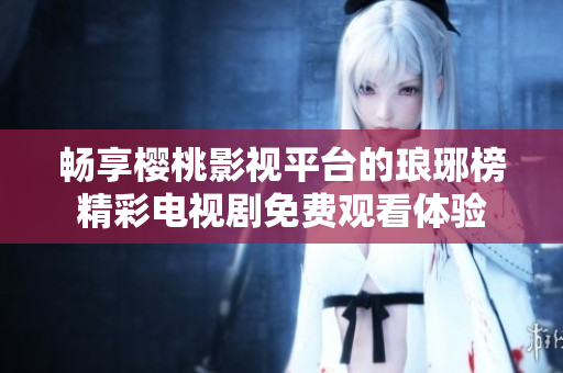 畅享樱桃影视平台的琅琊榜精彩电视剧免费观看体验