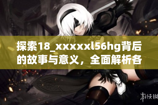 探索18_xxxxxl56hg背后的故事与意义，全面解析各个维度
