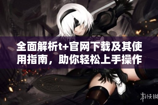 全面解析t+官网下载及其使用指南，助你轻松上手操作