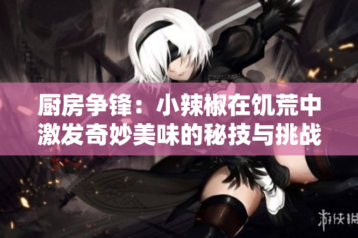 厨房争锋：小辣椒在饥荒中激发奇妙美味的秘技与挑战
