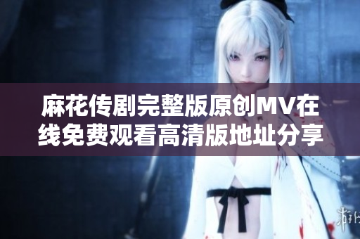 麻花传剧完整版原创MV在线免费观看高清版地址分享