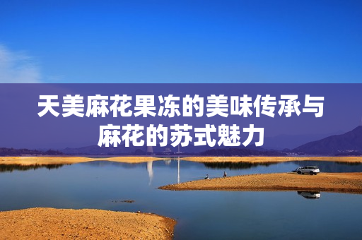 天美麻花果冻的美味传承与麻花的苏式魅力