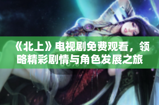 《北上》电视剧免费观看，领略精彩剧情与角色发展之旅