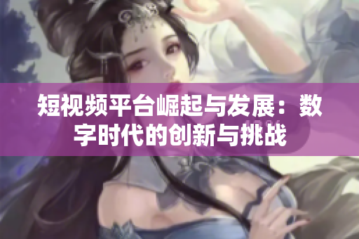 短视频平台崛起与发展：数字时代的创新与挑战