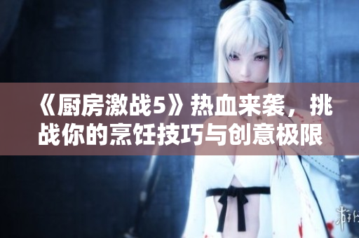 《厨房激战5》热血来袭，挑战你的烹饪技巧与创意极限！